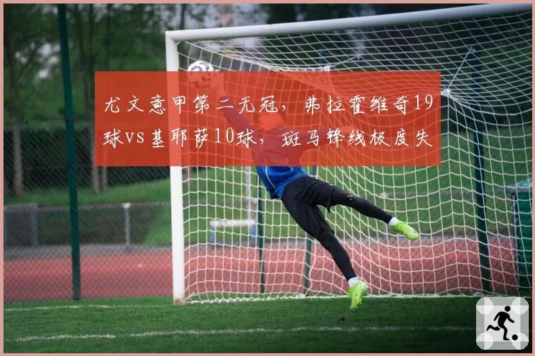 尤文意甲第二无冠，弗拉霍维奇19球vs基耶萨10球，斑马锋线极度失衡