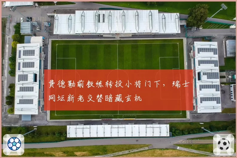 费德勒前教练转投小将门下,瑞士网坛新老交替暗藏玄机