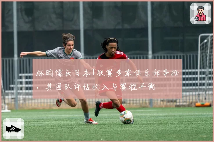 林昀儒获日本T联赛多家俱乐部争抢，其团队评估收入与赛程平衡