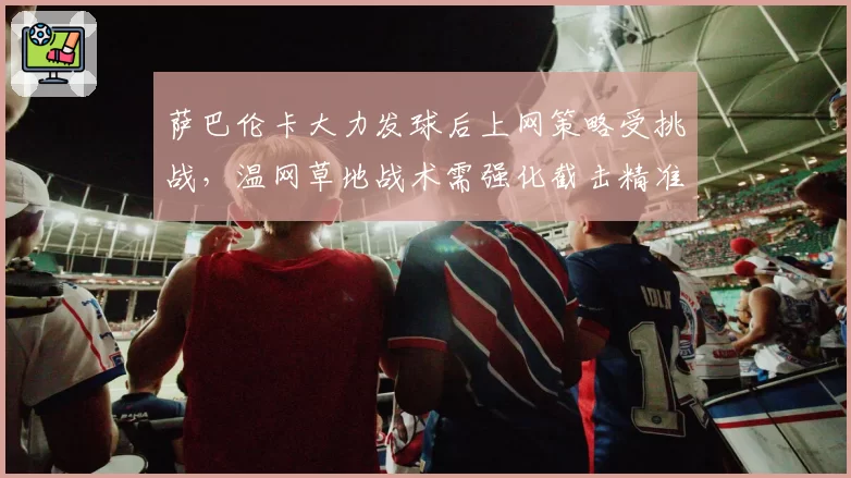 萨巴伦卡大力发球后上网策略受挑战，温网草地战术需强化截击精准度