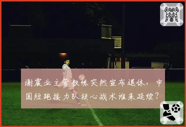 谢震业主管教练突然宣布退休，中国短跑接力队核心战术谁来延续？