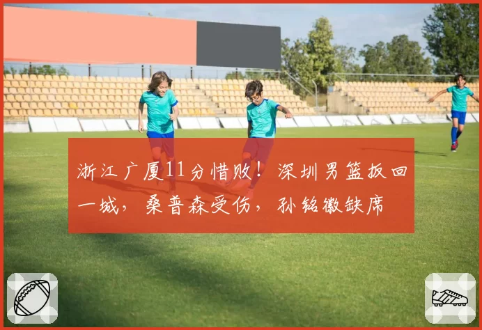 浙江广厦11分惜败!深圳男篮扳回一城,桑普森受伤,孙铭徽缺席