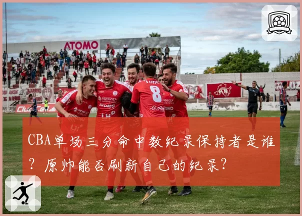 CBA单场三分命中数纪录保持者是谁?原帅能否刷新自己的纪录?