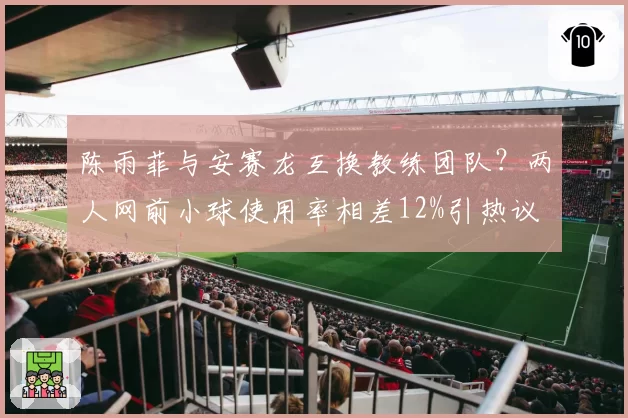 陈雨菲与安赛龙互换教练团队？两人网前小球使用率相差12%引热议