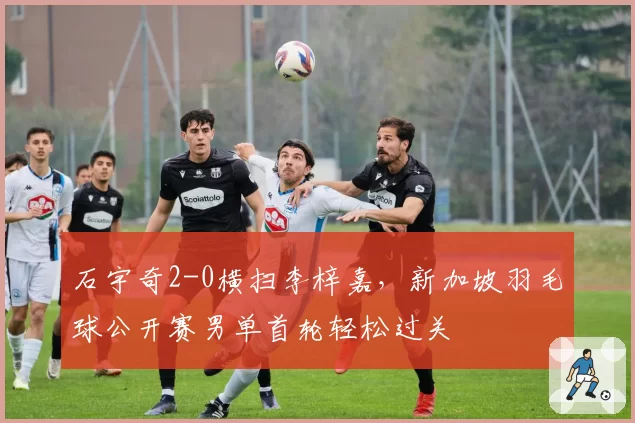 石宇奇2-0横扫李梓嘉，新加坡羽毛球公开赛男单首轮轻松过关